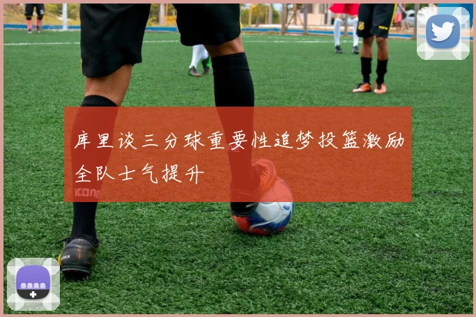 库里谈三分球重要性追梦投篮激励全队士气提升