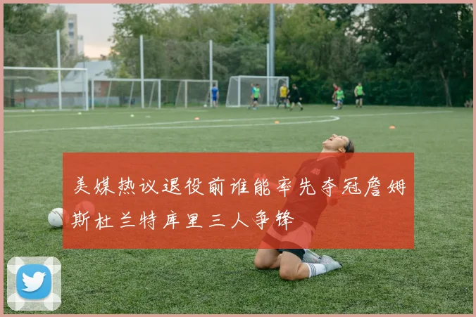 美媒热议退役前谁能率先夺冠詹姆斯杜兰特库里三人争锋