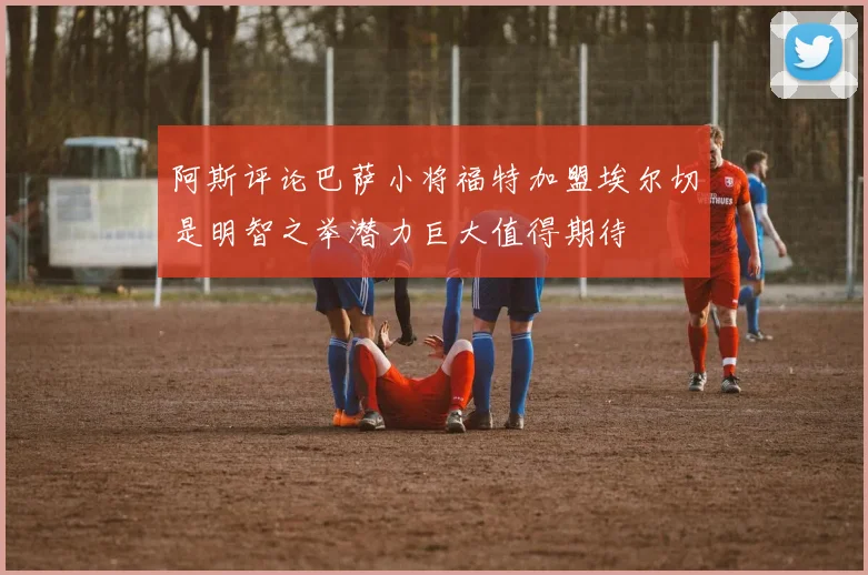 阿斯评论巴萨小将福特加盟埃尔切是明智之举潜力巨大值得期待
