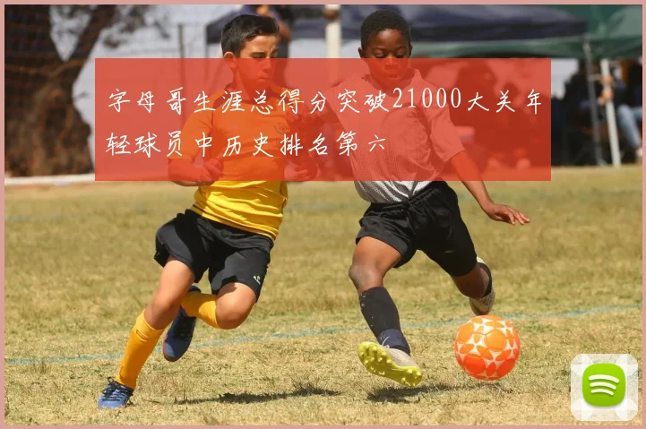 字母哥生涯总得分突破21000大关年轻球员中历史排名第六