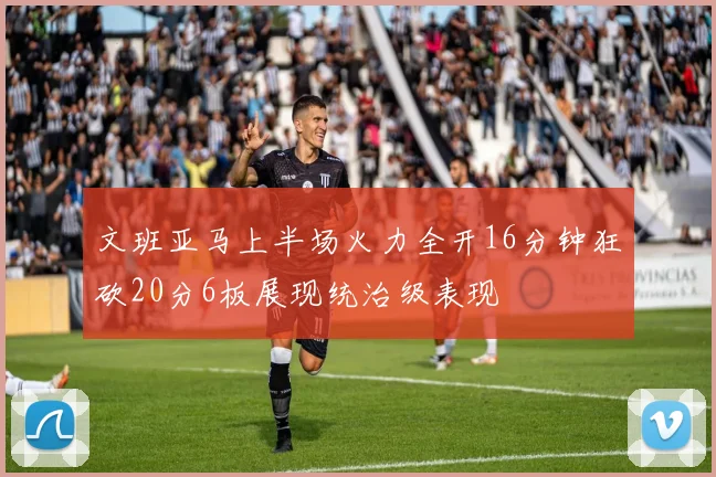 文班亚马上半场火力全开16分钟狂砍20分6板展现统治级表现