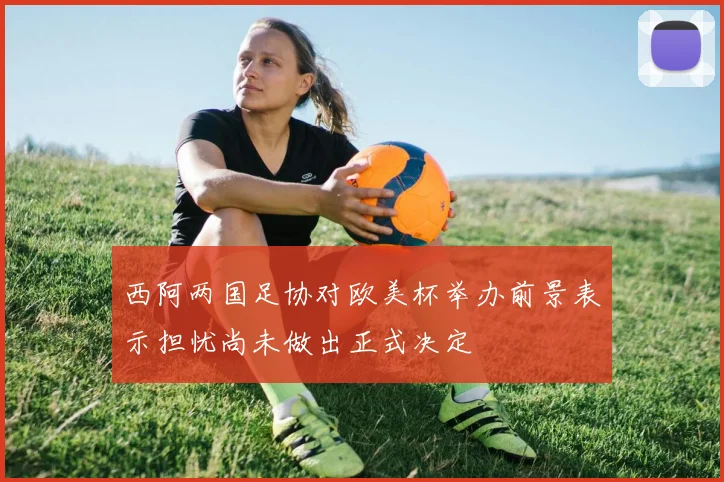 西阿两国足协对欧美杯举办前景表示担忧尚未做出正式决定