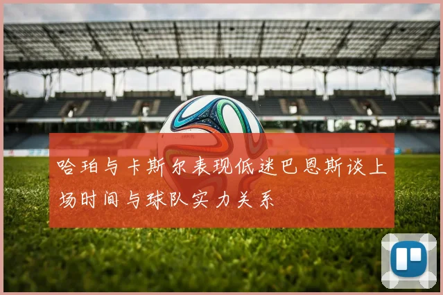 哈珀与卡斯尔表现低迷巴恩斯谈上场时间与球队实力关系