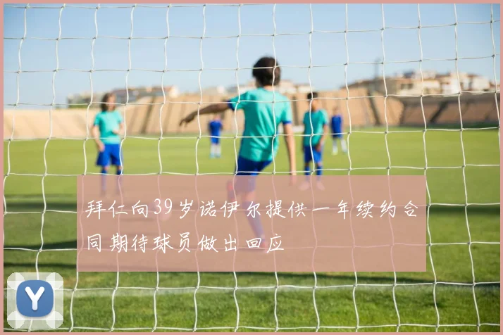 拜仁向39岁诺伊尔提供一年续约合同期待球员做出回应