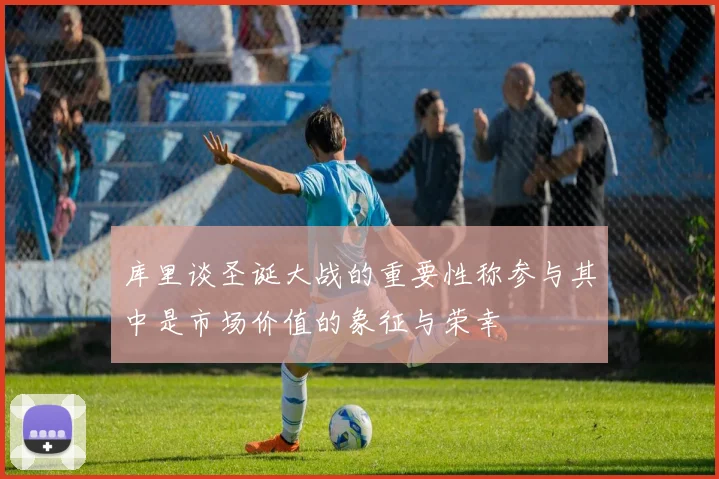 库里谈圣诞大战的重要性称参与其中是市场价值的象征与荣幸