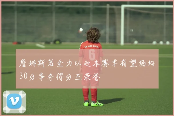 詹姆斯若全力以赴本赛季有望场均30分争夺得分王荣誉