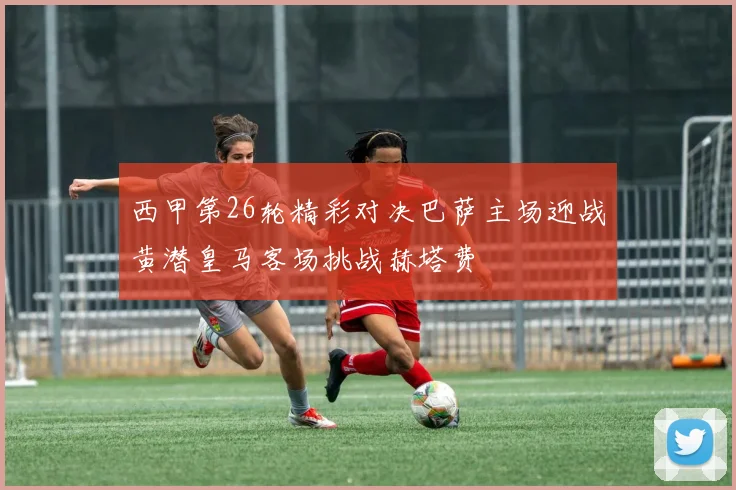 西甲第26轮精彩对决巴萨主场迎战黄潜皇马客场挑战赫塔费