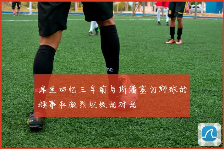 库里回忆三年前与斯潘塞打野球的趣事和激烈垃圾话对话