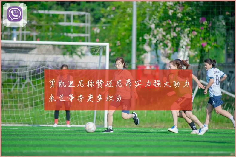 贾凯里尼称赞迈尼昂实力强大助力米兰争夺更多积分