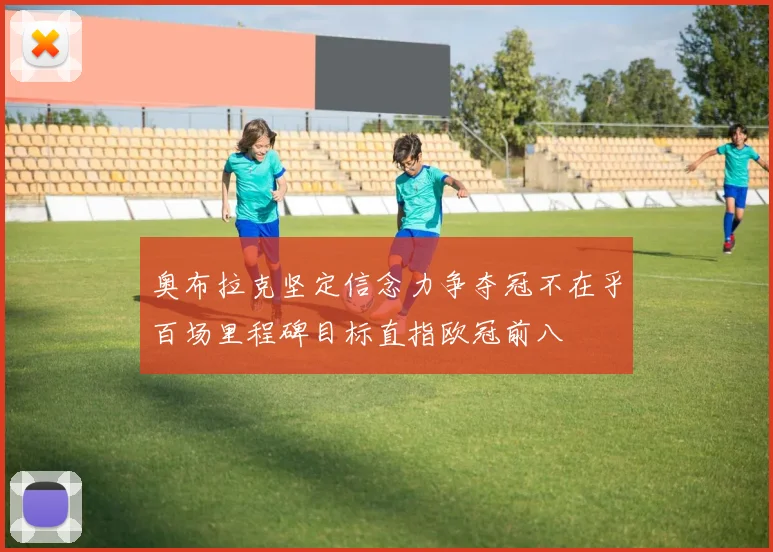 奥布拉克坚定信念力争夺冠不在乎百场里程碑目标直指欧冠前八