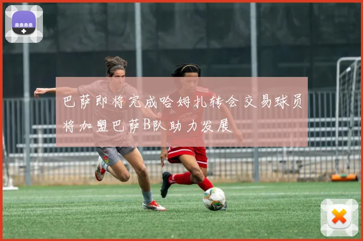 巴萨即将完成哈姆扎转会交易球员将加盟巴萨B队助力发展