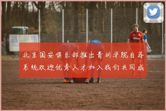 北京国安俱乐部推出青训学院自荐系统欢迎优秀人才加入我们共同成长