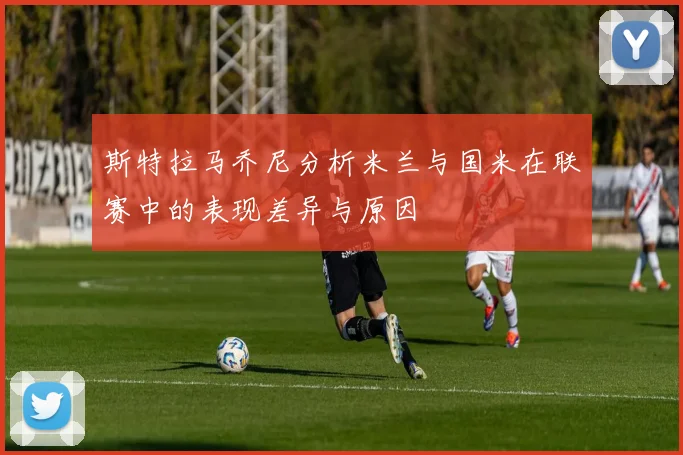 斯特拉马乔尼分析米兰与国米在联赛中的表现差异与原因
