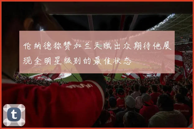 伦纳德称赞加兰天赋出众期待他展现全明星级别的最佳状态