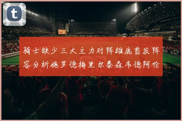 骑士缺少三大主力对阵雄鹿首发阵容分析施罗德梅里尔泰森韦德阿伦出战