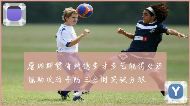 詹姆斯赞肯纳德多才多艺能得分还能助攻对手防三分时突破分球