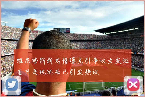 维尼修斯新恋情曝光引争议女友坦言只是玩玩而已引发热议