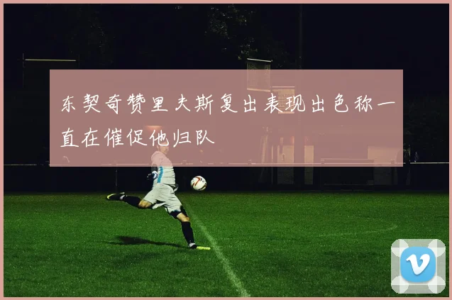 东契奇赞里夫斯复出表现出色称一直在催促他归队