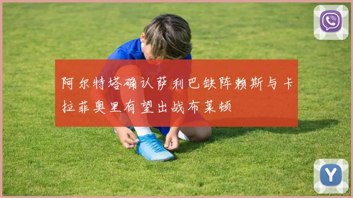 阿尔特塔确认萨利巴缺阵赖斯与卡拉菲奥里有望出战布莱顿
