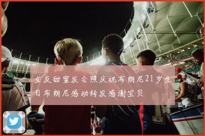女友甜蜜发合照庆祝布朗尼21岁生日布朗尼感动转发感谢宝贝