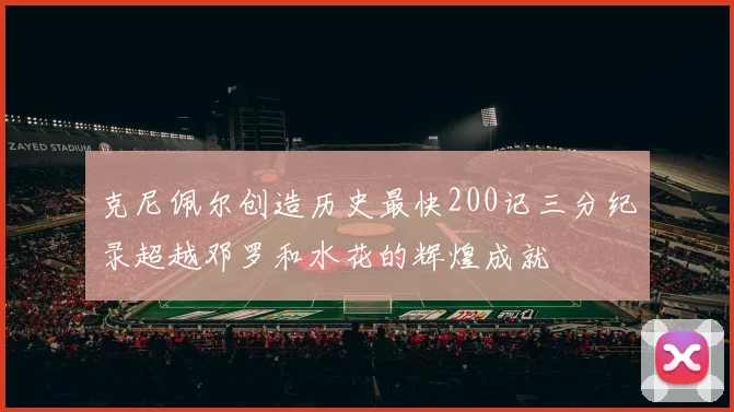 克尼佩尔创造历史最快200记三分纪录超越邓罗和水花的辉煌成就