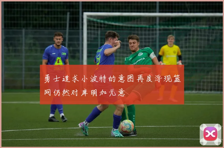 勇士追求小波特的意图再度浮现篮网仍然对库明加无意