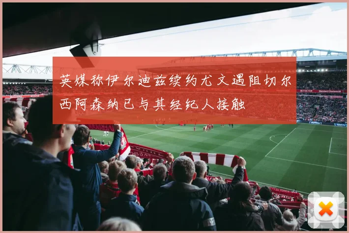 英媒称伊尔迪兹续约尤文遇阻切尔西阿森纳已与其经纪人接触