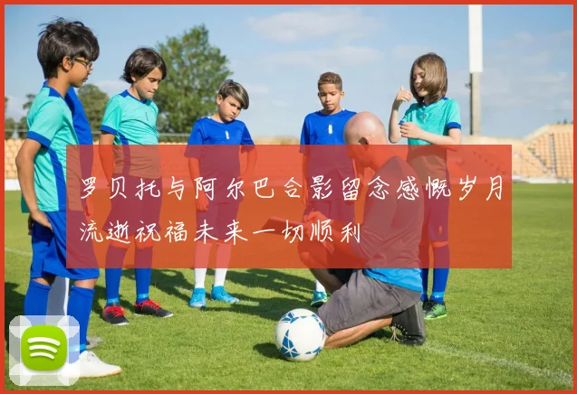 罗贝托与阿尔巴合影留念感慨岁月流逝祝福未来一切顺利