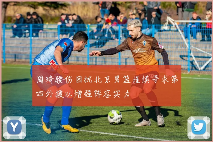 周琦腰伤困扰北京男篮谨慎寻求第四外援以增强阵容实力