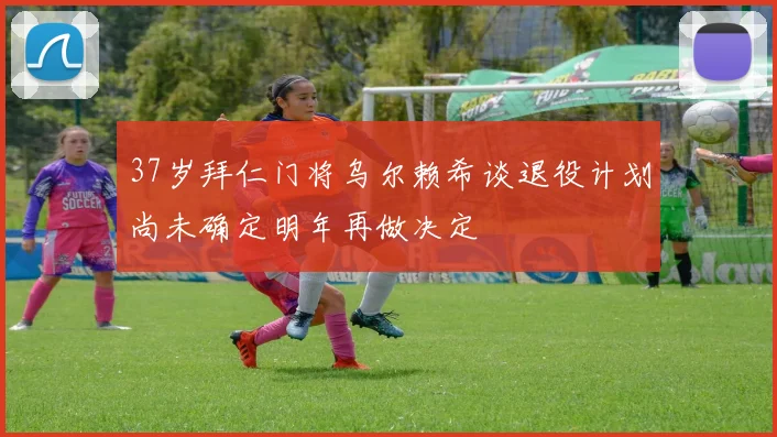 37岁拜仁门将乌尔赖希谈退役计划尚未确定明年再做决定