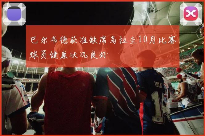 巴尔韦德获准缺席乌拉圭10月比赛球员健康状况良好