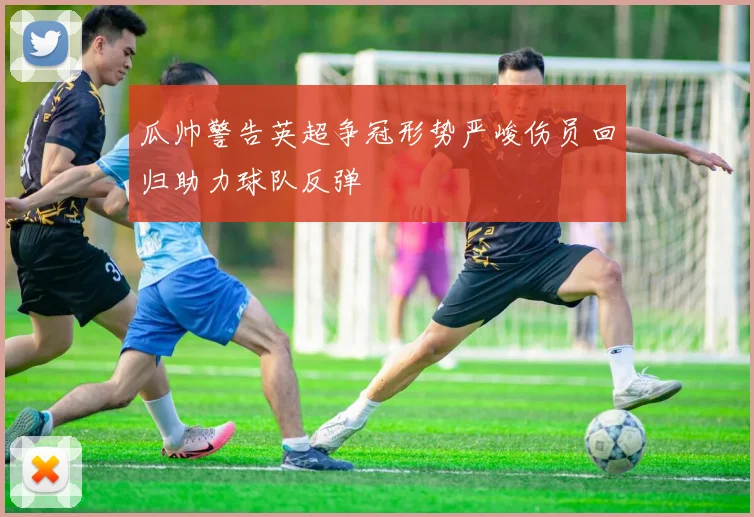 瓜帅警告英超争冠形势严峻伤员回归助力球队反弹