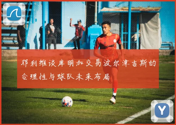 邓利维谈库明加交易波尔津吉斯的合理性与球队未来布局