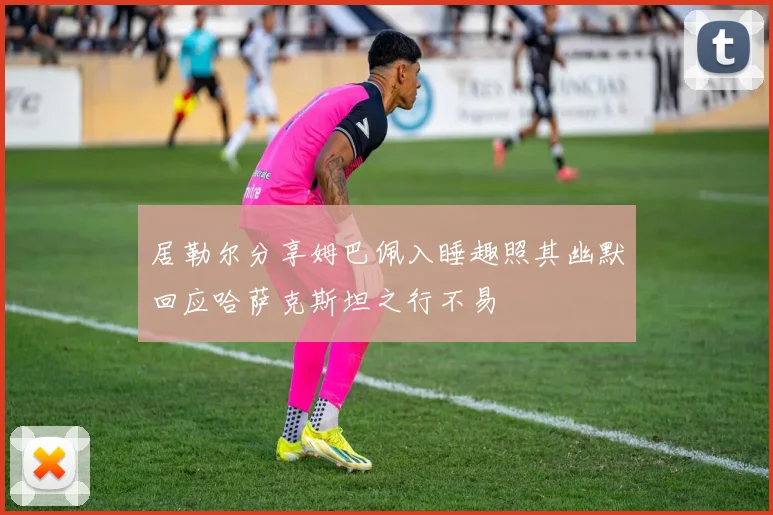 居勒尔分享姆巴佩入睡趣照其幽默回应哈萨克斯坦之行不易