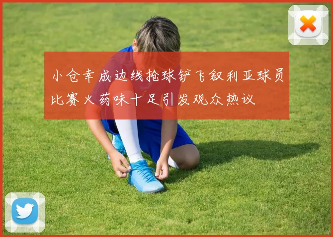 小仓幸成边线抢球铲飞叙利亚球员比赛火药味十足引发观众热议