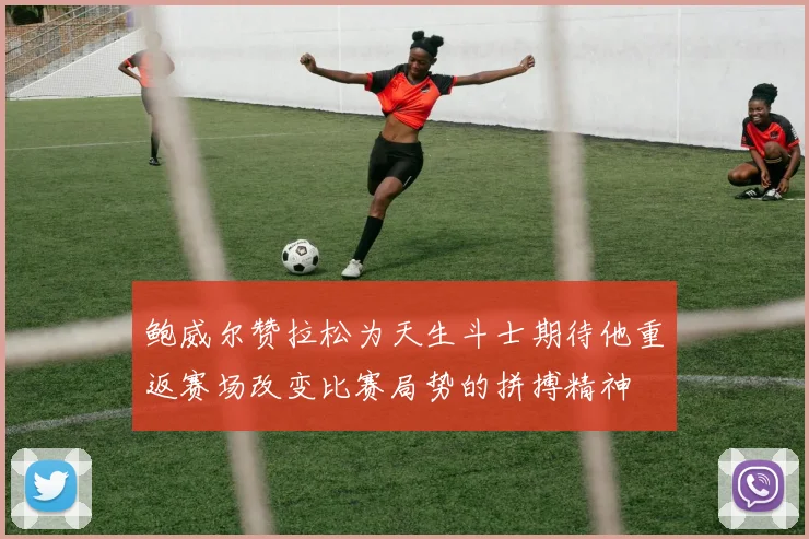 鲍威尔赞拉松为天生斗士期待他重返赛场改变比赛局势的拼搏精神