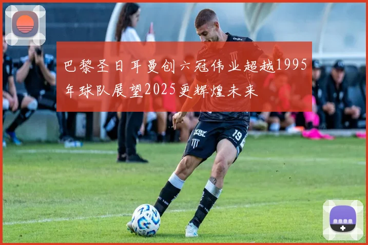 巴黎圣日耳曼创六冠伟业超越1995年球队展望2025更辉煌未来