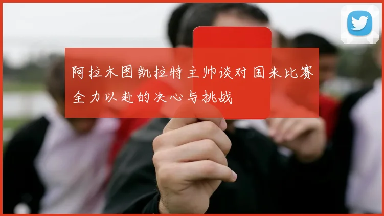 阿拉木图凯拉特主帅谈对国米比赛全力以赴的决心与挑战
