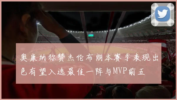 奥康纳称赞杰伦布朗本赛季表现出色有望入选最佳一阵与MVP前五