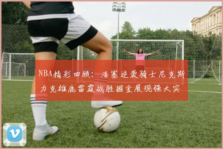 NBA精彩回顾：活塞逆袭骑士尼克斯力克雄鹿雷霆战胜掘金展现强大实力