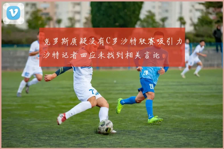 克罗斯质疑没有C罗沙特联赛吸引力沙特记者回应未找到相关言论