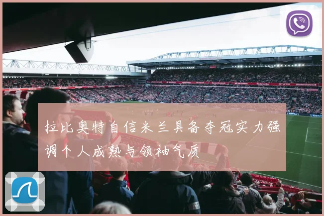 拉比奥特自信米兰具备夺冠实力强调个人成熟与领袖气质