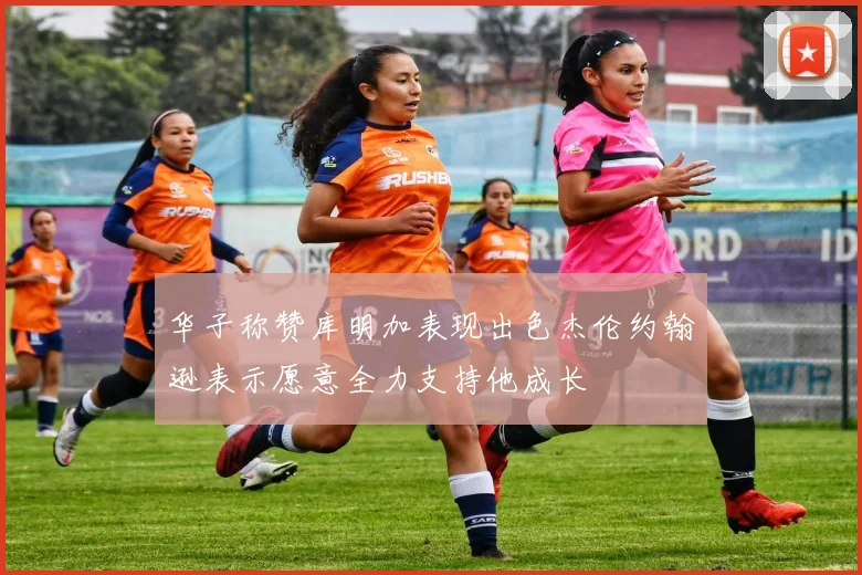 华子称赞库明加表现出色杰伦约翰逊表示愿意全力支持他成长