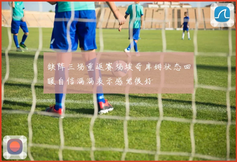 缺阵三场重返赛场埃奇库姆状态回暖自信满满表示感觉很好