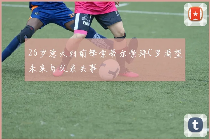 26岁意大利前锋索蒂尔崇拜C罗渴望未来与父亲共事